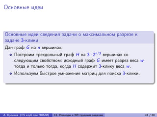 Основные идеи



Основные идеи сведения задачи о максимальном разрезе к
задаче 3-клики
Дан граф G на n вершинах.
      Построим трехдольный граф H на 3 · 2n/3 вершинах со
      следующим свойством: исходный граф G имеет разрез веса w
      тогда и только тогда, когда H содержит 3-клику веса w .
      Используем быстрое умножение матриц для поиска 3-клики.




А. Куликов (CS клуб при ПОМИ)   13. Подходы к NP-трудным задачам   43 / 58
 