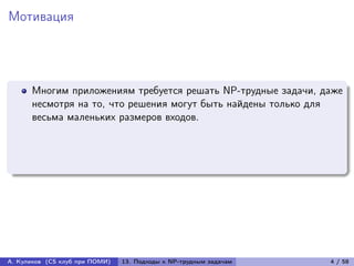 Мотивация




      Многим приложениям требуется решать NP-трудные задачи, даже
      несмотря на то, что решения могут быть найдены только для
      весьма маленьких размеров входов.




А. Куликов (CS клуб при ПОМИ)   13. Подходы к NP-трудным задачам   4 / 58
 