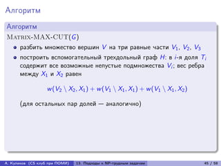Алгоритм
Алгоритм
Matrix-MAX-CUT(G )
      разбить множество вершин V на три равные части V1 , V2 , V3
      построить вспомогательный трехдольный граф H: в i-я доля Ti
      содержит все возможные непустые подмножества Vi ; вес ребра
      между X1 и X2 равен

                   w (V2 ∖ X2 , X1 ) + w (V1 ∖ X1 , X1 ) + w (V1 ∖ X1 , X2 )

      (для остальных пар долей — аналогично)




А. Куликов (CS клуб при ПОМИ)   13. Подходы к NP-трудным задачам               45 / 58
 