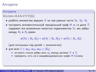 Алгоритм
Алгоритм
Matrix-MAX-CUT(G )
      разбить множество вершин V на три равные части V1 , V2 , V3
      построить вспомогательный трехдольный граф H: в i-я доля Ti
      содержит все возможные непустые подмножества Vi ; вес ребра
      между X1 и X2 равен

                   w (V2 ∖ X2 , X1 ) + w (V1 ∖ X1 , X1 ) + w (V1 ∖ X1 , X2 )

      (для остальных пар долей — аналогично)
      для всех 1 ≤ w12 , w13 , w23 ≤ |EG |
            оставить только ребра веса wij между долями Ti и Tj
            проверить, есть ли в модифицированном графе H 3-клика




А. Куликов (CS клуб при ПОМИ)   13. Подходы к NP-трудным задачам               45 / 58
 