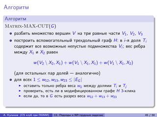Алгоритм
Алгоритм
Matrix-MAX-CUT(G )
      разбить множество вершин V на три равные части V1 , V2 , V3
      построить вспомогательный трехдольный граф H: в i-я доля Ti
      содержит все возможные непустые подмножества Vi ; вес ребра
      между X1 и X2 равен

                   w (V2 ∖ X2 , X1 ) + w (V1 ∖ X1 , X1 ) + w (V1 ∖ X1 , X2 )

      (для остальных пар долей — аналогично)
      для всех 1 ≤ w12 , w13 , w23 ≤ |EG |
            оставить только ребра веса wij между долями Ti и Tj
            проверить, есть ли в модифицированном графе H 3-клика
            если да, то в G есть разрез веса w12 + w13 + w23



А. Куликов (CS клуб при ПОМИ)   13. Подходы к NP-трудным задачам               45 / 58
 
