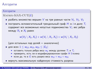 Алгоритм
Алгоритм
Matrix-MAX-CUT(G )
      разбить множество вершин V на три равные части V1 , V2 , V3
      построить вспомогательный трехдольный граф H: в i-я доля Ti
      содержит все возможные непустые подмножества Vi ; вес ребра
      между X1 и X2 равен

                   w (V2 ∖ X2 , X1 ) + w (V1 ∖ X1 , X1 ) + w (V1 ∖ X1 , X2 )

      (для остальных пар долей — аналогично)
      для всех 1 ≤ w12 , w13 , w23 ≤ |EG |
            оставить только ребра веса wij между долями Ti и Tj
            проверить, есть ли в модифицированном графе H 3-клика
            если да, то в G есть разрез веса w12 + w13 + w23
      вернуть максимальную найденную стоимость разреза

А. Куликов (CS клуб при ПОМИ)   13. Подходы к NP-трудным задачам               45 / 58
 