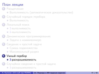 План лекции
1   Расщепление
      Выполнимость (автоматическое доказательство)
2   Случайный порядок перебора
      Выполнимость
3   Локальный поиск
      3-выполнимость
      k-выполнимость
4   Динамическое программирование
      Задача о коммивояжере
5   Сведение к простой задаче
      Сумма подмножества
      Максимальный разрез
6   Умный перебор
      3-раскрашиваемость
7   Случайное сведение к простой задаче
      3-раскрашиваемость
А. Куликов (CS клуб при ПОМИ)   13. Подходы к NP-трудным задачам   47 / 58
 