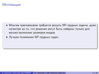 Мотивация




      Многим приложениям требуется решать NP-трудные задачи, даже
      несмотря на то, что решения могут быть найдены только для
      весьма маленьких размеров входов.
      Лучшее понимание NP-трудных задач.




А. Куликов (CS клуб при ПОМИ)   13. Подходы к NP-трудным задачам   4 / 58
 