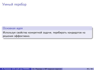 Умный перебор




Основная идея
Используя свойства конкретной задачи, перебирать кандидатов на
решения эффективно.




А. Куликов (CS клуб при ПОМИ)   13. Подходы к NP-трудным задачам   48 / 58
 