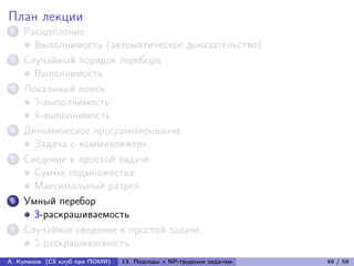 План лекции
1   Расщепление
      Выполнимость (автоматическое доказательство)
2   Случайный порядок перебора
      Выполнимость
3   Локальный поиск
      3-выполнимость
      k-выполнимость
4   Динамическое программирование
      Задача о коммивояжере
5   Сведение к простой задаче
      Сумма подмножества
      Максимальный разрез
6   Умный перебор
      3-раскрашиваемость
7   Случайное сведение к простой задаче
      3-раскрашиваемость
А. Куликов (CS клуб при ПОМИ)   13. Подходы к NP-трудным задачам   49 / 58
 