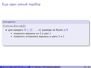 Еще один умный перебор



Алгоритм
Clever-Enum(G )
   для каждого S ⊆ {1, . . . , n} размера не более n/3
            покрасить вершины из S в цвет 1
            покрасить оставшиеся вершины в цвета 2 и 3




А. Куликов (CS клуб при ПОМИ)   13. Подходы к NP-трудным задачам   52 / 58
 