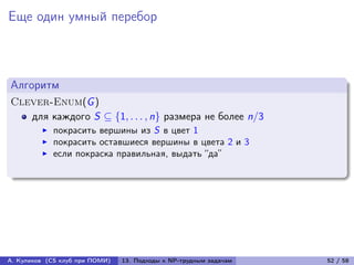 Еще один умный перебор



Алгоритм
Clever-Enum(G )
   для каждого S ⊆ {1, . . . , n} размера не более n/3
            покрасить вершины из S в цвет 1
            покрасить оставшиеся вершины в цвета 2 и 3
            если покраска правильная, выдать “да”




А. Куликов (CS клуб при ПОМИ)   13. Подходы к NP-трудным задачам   52 / 58
 
