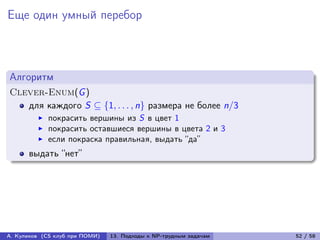 Еще один умный перебор



Алгоритм
Clever-Enum(G )
   для каждого S ⊆ {1, . . . , n} размера не более n/3
            покрасить вершины из S в цвет 1
            покрасить оставшиеся вершины в цвета 2 и 3
            если покраска правильная, выдать “да”
      выдать “нет”




А. Куликов (CS клуб при ПОМИ)   13. Подходы к NP-трудным задачам   52 / 58
 