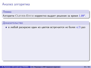 Анализ алгоритма

Лемма
Алгоритм Clever-Enum корректно выдает решение за время 1.89n .

Доказательство
      в любой раскраске один из цветов встречается не более n/3 раз




А. Куликов (CS клуб при ПОМИ)   13. Подходы к NP-трудным задачам   53 / 58
 