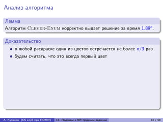 Анализ алгоритма

Лемма
Алгоритм Clever-Enum корректно выдает решение за время 1.89n .

Доказательство
      в любой раскраске один из цветов встречается не более n/3 раз
      будем считать, что это всегда первый цвет




А. Куликов (CS клуб при ПОМИ)   13. Подходы к NP-трудным задачам   53 / 58
 