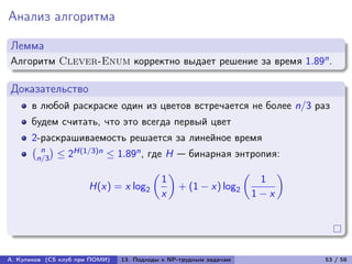Анализ алгоритма

Лемма
Алгоритм Clever-Enum корректно выдает решение за время 1.89n .

Доказательство
      в любой раскраске один из цветов встречается не более n/3 раз
      будем считать, что это всегда первый цвет
      2-раскрашиваемость решается за линейное время
      (︀ n )︀   H(1/3)n ≤ 1.89n , где H — бинарная энтропия:
        n/3 ≤ 2
                                     (︂ )︂                (︂     )︂
                                       1                      1
                       H(x) = x log2       + (1 − x) log2
                                       x                     1−x




А. Куликов (CS клуб при ПОМИ)   13. Подходы к NP-трудным задачам      53 / 58
 
