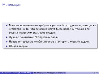 Мотивация




      Многим приложениям требуется решать NP-трудные задачи, даже
      несмотря на то, что решения могут быть найдены только для
      весьма маленьких размеров входов.
      Лучшее понимание NP-трудных задач.
      Новые интересные комбинаторные и алгоритмические задачи.
      Общая теория.




А. Куликов (CS клуб при ПОМИ)   13. Подходы к NP-трудным задачам   4 / 58
 