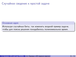 Случайное сведение к простой задаче




Основная идея
Используя случайные биты, так изменить входной пример задачи,
чтобы для поиска решения понадобилось полиномиальное время.




А. Куликов (CS клуб при ПОМИ)   13. Подходы к NP-трудным задачам   55 / 58
 