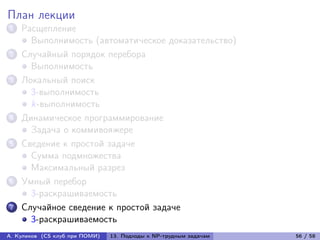 План лекции
1   Расщепление
      Выполнимость (автоматическое доказательство)
2   Случайный порядок перебора
      Выполнимость
3   Локальный поиск
      3-выполнимость
      k-выполнимость
4   Динамическое программирование
      Задача о коммивояжере
5   Сведение к простой задаче
      Сумма подмножества
      Максимальный разрез
6   Умный перебор
      3-раскрашиваемость
7   Случайное сведение к простой задаче
      3-раскрашиваемость
А. Куликов (CS клуб при ПОМИ)   13. Подходы к NP-трудным задачам   56 / 58
 