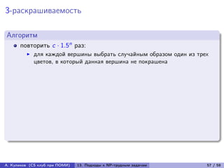 3-раскрашиваемость

Алгоритм
      повторить c · 1.5n раз:
            для каждой вершины выбрать случайным образом один из трех
            цветов, в который данная вершина не покрашена




А. Куликов (CS клуб при ПОМИ)   13. Подходы к NP-трудным задачам    57 / 58
 