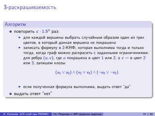 3-раскрашиваемость

Алгоритм
      повторить c · 1.5n раз:
            для каждой вершины выбрать случайным образом один из трех
            цветов, в который данная вершина не покрашена
            записать формулу в 2-КНФ, которая выполнима тогда и только
            тогда, когда граф можно раскрасить с заданными ограничениями:
            для ребра (u, v ), где u покрашена в цвет 1 или 2, а v — в цвет 2
            или 3, запишем клозы

                                 (u1 ∨ u2 ) ∧ (v2 ∨ v3 ) ∧ (¬u2 ∨ ¬v2 )


            если полученная формула выполнима, выдать ответ “да”
      выдать ответ “нет”



А. Куликов (CS клуб при ПОМИ)   13. Подходы к NP-трудным задачам          57 / 58
 