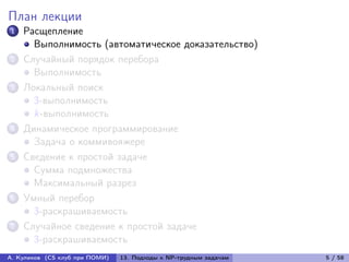 План лекции
1   Расщепление
      Выполнимость (автоматическое доказательство)
2   Случайный порядок перебора
      Выполнимость
3   Локальный поиск
      3-выполнимость
      k-выполнимость
4   Динамическое программирование
      Задача о коммивояжере
5   Сведение к простой задаче
      Сумма подмножества
      Максимальный разрез
6   Умный перебор
      3-раскрашиваемость
7   Случайное сведение к простой задаче
      3-раскрашиваемость
А. Куликов (CS клуб при ПОМИ)   13. Подходы к NP-трудным задачам   5 / 58
 