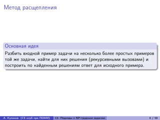 Метод расщепления




Основная идея
Разбить входной пример задачи на несколько более простых примеров
той же задачи, найти для них решения (рекурсивными вызовами) и
построить по найденным решениям ответ для исходного примера.




А. Куликов (CS клуб при ПОМИ)   13. Подходы к NP-трудным задачам   6 / 58
 