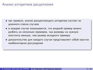 Анализ алгоритмов расщепления



      как правило, анализ расщепляющего алгоритма состоит из
      длинного списка случаев
      в каждом случае показывается, что входной пример можно
      разбить на несколько примеров, чьи размеры на нужную
      константу меньше, чем размер исходного примера
      доказательство для каждого случая представаляет собой простое
      комбинаторное рассуждение




А. Куликов (CS клуб при ПОМИ)   13. Подходы к NP-трудным задачам   8 / 58
 
