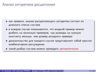 Анализ алгоритмов расщепления



      как правило, анализ расщепляющего алгоритма состоит из
      длинного списка случаев
      в каждом случае показывается, что входной пример можно
      разбить на несколько примеров, чьи размеры на нужную
      константу меньше, чем размер исходного примера
      доказательство для каждого случая представаляет собой простое
      комбинаторное рассуждение
      такой разбор случаев можно проводить автоматически




А. Куликов (CS клуб при ПОМИ)   13. Подходы к NP-трудным задачам   8 / 58
 