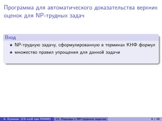 Программа для автоматического доказательства верхних
оценок для NP-трудных задач


Вход
      NP-трудную задачу, сформулированную в терминах КНФ формул
      множество правил упрощения для данной задачи




А. Куликов (CS клуб при ПОМИ)   13. Подходы к NP-трудным задачам   9 / 58
 