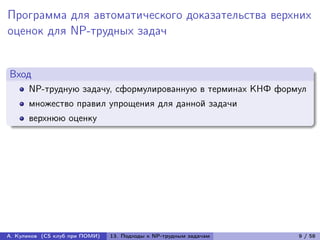 Программа для автоматического доказательства верхних
оценок для NP-трудных задач


Вход
      NP-трудную задачу, сформулированную в терминах КНФ формул
      множество правил упрощения для данной задачи
      верхнюю оценку




А. Куликов (CS клуб при ПОМИ)   13. Подходы к NP-трудным задачам   9 / 58
 