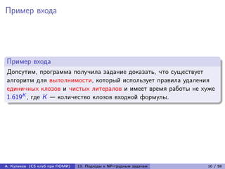 Пример входа




Пример входа
Допсутим, программа получила задание доказать, что существует
алгоритм для выполнимости, который использует правила удаления
единичных клозов и чистых литералов и имеет время работы не хуже
1.619K , где K — количество клозов входной формулы.




А. Куликов (CS клуб при ПОМИ)   13. Подходы к NP-трудным задачам   10 / 58
 