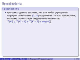 Предобработка
Предобработка
      программа должна доказать, что для любой упрощенной
      формулы можно найти (1, 2)-расщепление (то есть расщепление,
      которому соответствует рекуррентное неравенство
      T (K ) ≤ T (K − 1) + T (K − 2) + poly (K ))




А. Куликов (CS клуб при ПОМИ)   13. Подходы к NP-трудным задачам   11 / 58
 