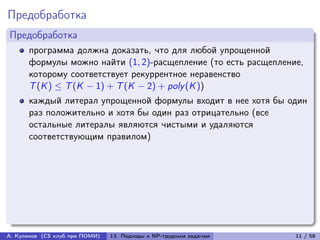 Предобработка
Предобработка
      программа должна доказать, что для любой упрощенной
      формулы можно найти (1, 2)-расщепление (то есть расщепление,
      которому соответствует рекуррентное неравенство
      T (K ) ≤ T (K − 1) + T (K − 2) + poly (K ))
      каждый литерал упрощенной формулы входит в нее хотя бы один
      раз положительно и хотя бы один раз отрицательно (все
      остальные литералы являются чистыми и удаляются
      соответствующим правилом)




А. Куликов (CS клуб при ПОМИ)   13. Подходы к NP-трудным задачам   11 / 58
 