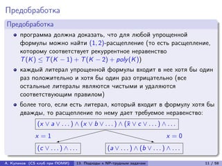 Предобработка
Предобработка
      программа должна доказать, что для любой упрощенной
      формулы можно найти (1, 2)-расщепление (то есть расщепление,
      которому соответствует рекуррентное неравенство
      T (K ) ≤ T (K − 1) + T (K − 2) + poly (K ))
      каждый литерал упрощенной формулы входит в нее хотя бы один
      раз положительно и хотя бы один раз отрицательно (все
      остальные литералы являются чистыми и удаляются
      соответствующим правилом)
      более того, если есть литерал, который входит в формулу хотя бы
      дважды, то расщепление по нему дает требуемое неравенство:
              (x ∨ a ∨ . . . ) ∧ (x ∨ b ∨ . . . ) ∧ (¯ ∨ c ∨ . . . ) ∧ . . .
                                                     x
                                        XXXX
             x =1                                     XXX               x =0
                       
                       9                                            z
                                                                    X
              (c ∨ . . . ) ∧ . . .             (a ∨ . . . ) ∧ (b ∨ . . . ) ∧ . . .

А. Куликов (CS клуб при ПОМИ)    13. Подходы к NP-трудным задачам                    11 / 58
 