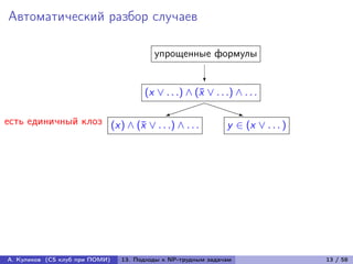 Автоматический разбор случаев

                                         упрощенные формулы

                                                        ?
                                      (x ∨ . . .) ∧ (¯ ∨ . . .) ∧ . . .
                                                     x
                                                  PPP
                                            
                                            )                      q
                                                                   P
есть единичный клоз (x) ∧ (¯ ∨ . . .) ∧ . . .
                           x                                  y ∈ (x ∨ . . . )




А. Куликов (CS клуб при ПОМИ)   13. Подходы к NP-трудным задачам                 13 / 58
 