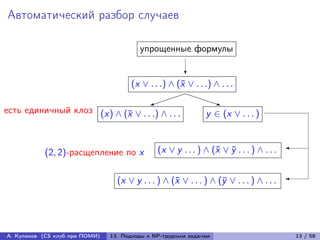 Автоматический разбор случаев

                                         упрощенные формулы

                                                        ?
                                      (x ∨ . . .) ∧ (¯ ∨ . . .) ∧ . . .
                                                     x
                                                  PPP
                                            
                                            )                      q
                                                                   P
есть единичный клоз (x) ∧ (¯ ∨ . . .) ∧ . . .
                           x                                  y ∈ (x ∨ . . . )



           (2, 2)-расщепление по x             (x ∨ y . . . ) ∧ (¯ ∨ y . . . ) ∧ . . . 
                                                                 x ¯


                                  (x ∨ y . . . ) ∧ (¯ ∨ . . . ) ∧ (¯ ∨ . . . ) ∧ . . . 
                                                    x              y




А. Куликов (CS клуб при ПОМИ)   13. Подходы к NP-трудным задачам                           13 / 58
 
