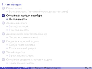 План лекции
1   Расщепление
      Выполнимость (автоматическое доказательство)
2   Случайный порядок перебора
      Выполнимость
3   Локальный поиск
      3-выполнимость
      k-выполнимость
4   Динамическое программирование
      Задача о коммивояжере
5   Сведение к простой задаче
      Сумма подмножества
      Максимальный разрез
6   Умный перебор
      3-раскрашиваемость
7   Случайное сведение к простой задаче
      3-раскрашиваемость
А. Куликов (CS клуб при ПОМИ)   13. Подходы к NP-трудным задачам   16 / 58
 