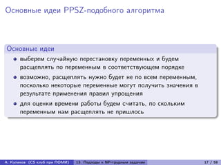 Основные идеи PPSZ-подобного алгоритма



Основные идеи
      выберем случайную перестановку переменных и будем
      расщеплять по переменным в соответствующем порядке
      возможно, расщеплять нужно будет не по всем переменным,
      посколько некоторые переменные могут получить значения в
      результате применения правил упрощения
      для оценки времени работы будем считать, по скольким
      переменным нам расщеплять не пришлось




А. Куликов (CS клуб при ПОМИ)   13. Подходы к NP-трудным задачам   17 / 58
 