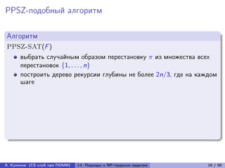 PPSZ-подобный алгоритм

Алгоритм
PPSZ-SAT(F )
      выбрать случайным образом перестановку  из множества всех
      перестановок {1, . . . , n}
      построить дерево рекурсии глубины не более 2n/3, где на каждом
      шаге




А. Куликов (CS клуб при ПОМИ)   13. Подходы к NP-трудным задачам   18 / 58
 