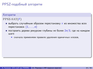 PPSZ-подобный алгоритм

Алгоритм
PPSZ-SAT(F )
      выбрать случайным образом перестановку  из множества всех
      перестановок {1, . . . , n}
      построить дерево рекурсии глубины не более 2n/3, где на каждом
      шаге
            сначала применяем правило удаления единичных клозов,




А. Куликов (CS клуб при ПОМИ)   13. Подходы к NP-трудным задачам   18 / 58
 