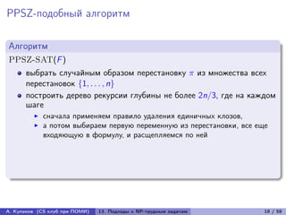 PPSZ-подобный алгоритм

Алгоритм
PPSZ-SAT(F )
      выбрать случайным образом перестановку  из множества всех
      перестановок {1, . . . , n}
      построить дерево рекурсии глубины не более 2n/3, где на каждом
      шаге
            сначала применяем правило удаления единичных клозов,
            а потом выбираем первую переменную из перестановки, все еще
            входяющую в формулу, и расщепляемся по ней




А. Куликов (CS клуб при ПОМИ)   13. Подходы к NP-трудным задачам      18 / 58
 