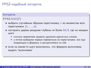 PPSZ-подобный алгоритм

Алгоритм
PPSZ-SAT(F )
      выбрать случайным образом перестановку  из множества всех
      перестановок {1, . . . , n}
      построить дерево рекурсии глубины не более 2n/3, где на каждом
      шаге
            сначала применяем правило удаления единичных клозов,
            а потом выбираем первую переменную из перестановки, все еще
            входяющую в формулу, и расщепляемся по ней
      если на каком-то шаге выяснилось, что формула выполнима,
      выдать “выполнима”




А. Куликов (CS клуб при ПОМИ)   13. Подходы к NP-трудным задачам      18 / 58
 