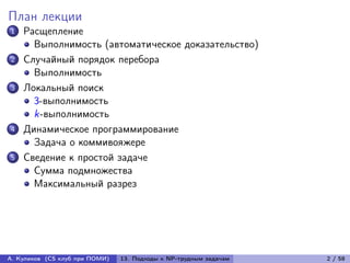 План лекции
1   Расщепление
      Выполнимость (автоматическое доказательство)
2   Случайный порядок перебора
      Выполнимость
3   Локальный поиск
      3-выполнимость
      k-выполнимость
4   Динамическое программирование
      Задача о коммивояжере
5   Сведение к простой задаче
      Сумма подмножества
      Максимальный разрез




А. Куликов (CS клуб при ПОМИ)   13. Подходы к NP-трудным задачам   2 / 58
 