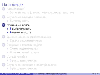 План лекции
1   Расщепление
      Выполнимость (автоматическое доказательство)
2   Случайный порядок перебора
      Выполнимость
3   Локальный поиск
      3-выполнимость
      k-выполнимость
4   Динамическое программирование
      Задача о коммивояжере
5   Сведение к простой задаче
      Сумма подмножества
      Максимальный разрез
6   Умный перебор
      3-раскрашиваемость
7   Случайное сведение к простой задаче
      3-раскрашиваемость
А. Куликов (CS клуб при ПОМИ)   13. Подходы к NP-трудным задачам   19 / 58
 