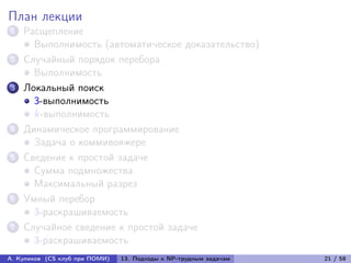 План лекции
1   Расщепление
      Выполнимость (автоматическое доказательство)
2   Случайный порядок перебора
      Выполнимость
3   Локальный поиск
      3-выполнимость
      k-выполнимость
4   Динамическое программирование
      Задача о коммивояжере
5   Сведение к простой задаче
      Сумма подмножества
      Максимальный разрез
6   Умный перебор
      3-раскрашиваемость
7   Случайное сведение к простой задаче
      3-раскрашиваемость
А. Куликов (CS клуб при ПОМИ)   13. Подходы к NP-трудным задачам   21 / 58
 