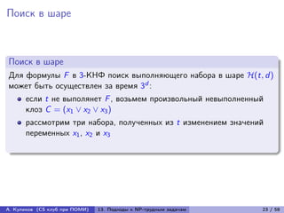 Поиск в шаре



Поиск в шаре
Для формулы F в 3-КНФ поиск выполняющего набора в шаре ℋ(t, d )
может быть осуществлен за время 3d :
      если t не выполянет F , возьмем произвольный невыполненный
      клоз C = (x1 ∨ x2 ∨ x3 )
      рассмотрим три набора, полученных из t изменением значений
      переменных x1 , x2 и x3




А. Куликов (CS клуб при ПОМИ)   13. Подходы к NP-трудным задачам   23 / 58
 