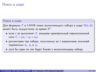 Поиск в шаре



Поиск в шаре
Для формулы F в 3-КНФ поиск выполняющего набора в шаре ℋ(t, d )
может быть осуществлен за время 3d :
      если t не выполянет F , возьмем произвольный невыполненный
      клоз C = (x1 ∨ x2 ∨ x3 )
      рассмотрим три набора, полученных из t изменением значений
      переменных x1 , x2 и x3
      хотя бы один из них будет ближе к выполняющему набору




А. Куликов (CS клуб при ПОМИ)   13. Подходы к NP-трудным задачам   23 / 58
 