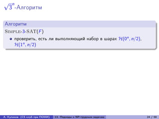 √    n
    3 -Алгоритм

Алгоритм
Simple-3-SAT(F )
         проверить, есть ли выполняющий набор в шарах ℋ(0n , n/2),
         ℋ(1n , n/2)




А. Куликов (CS клуб при ПОМИ)   13. Подходы к NP-трудным задачам     24 / 58
 