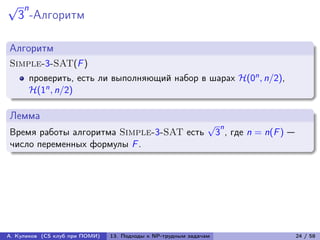 √    n
    3 -Алгоритм

Алгоритм
Simple-3-SAT(F )
         проверить, есть ли выполняющий набор в шарах ℋ(0n , n/2),
         ℋ(1n , n/2)

Лемма
                                                               √    n
Время работы алгоритма Simple-3-SAT есть                           3 , где n = n(F ) —
число переменных формулы F .




А. Куликов (CS клуб при ПОМИ)   13. Подходы к NP-трудным задачам                         24 / 58
 