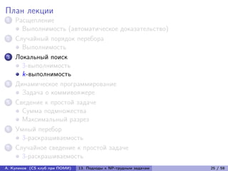 План лекции
1   Расщепление
      Выполнимость (автоматическое доказательство)
2   Случайный порядок перебора
      Выполнимость
3   Локальный поиск
      3-выполнимость
      k-выполнимость
4   Динамическое программирование
      Задача о коммивояжере
5   Сведение к простой задаче
      Сумма подмножества
      Максимальный разрез
6   Умный перебор
      3-раскрашиваемость
7   Случайное сведение к простой задаче
      3-раскрашиваемость
А. Куликов (CS клуб при ПОМИ)   13. Подходы к NP-трудным задачам   25 / 58
 
