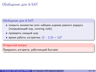 Обобщение для k-SAT



Обобщение для k-SAT
      покрыть множество всех наборов шарами равного радиуса
      (покрывающий код, covering code)
      проверить каждый шар
      время работы алгоритма: (2 − 2/(k + 1))n

Открытый вопрос
Придумать алгоритм, работающий быстрее.




А. Куликов (CS клуб при ПОМИ)   13. Подходы к NP-трудным задачам   26 / 58
 