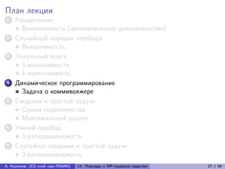 План лекции
1   Расщепление
      Выполнимость (автоматическое доказательство)
2   Случайный порядок перебора
      Выполнимость
3   Локальный поиск
      3-выполнимость
      k-выполнимость
4   Динамическое программирование
      Задача о коммивояжере
5   Сведение к простой задаче
      Сумма подмножества
      Максимальный разрез
6   Умный перебор
      3-раскрашиваемость
7   Случайное сведение к простой задаче
      3-раскрашиваемость
А. Куликов (CS клуб при ПОМИ)   13. Подходы к NP-трудным задачам   27 / 58
 