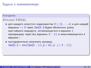 Задача о коммивояжере


Алгоритм
Dynamic-TSP(G )
      для каждого непустого подмножества S ⊆ {2, . . . , n} и для каждой
      вершины i ∈ S через Opt[S, i] будем обозначать длину
      кратчайшего маршрута. начнинающегося в вершине 1,
      проходящему через все вершины S − {i} и заканчивающегося в
      вершине i
      последовательно заполнить матрицу:
      Opt[S, i] = min{Opt[S − {i}, j] + d (i, j) : j ∈ S − {i}}




А. Куликов (CS клуб при ПОМИ)   13. Подходы к NP-трудным задачам    30 / 58
 